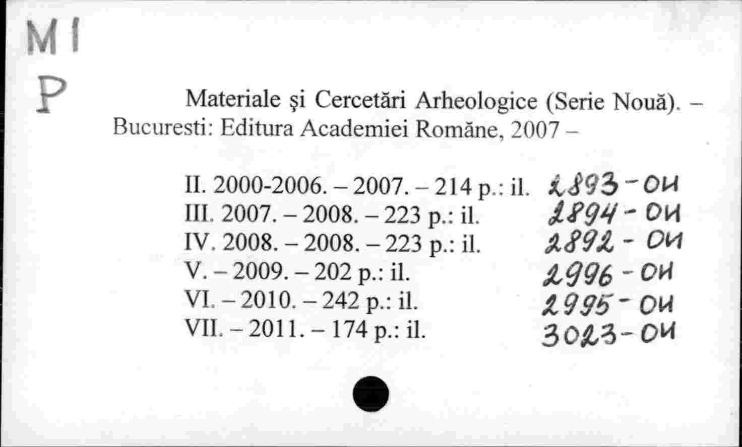 ﻿Ml
P
Materiale çi Cercetäri Arheologice (Serie Nouä). -Bucuresti: Editura Academiei Romane, 2007 -
II.	2000-2006. - 2007. - 214 p.: il. 'OH
III.	2007. - 2008. - 223 p.: il.	- ОИ
IV.	2008. - 2008. - 223 p.: il.	Д891 ~ ОИ
V.	-2009.-202 p.: il.	£#06 ' ОИ
VI.	-2010.-242 p.: il.
VII.	-2011.-174 p.: il.
30&3-0И